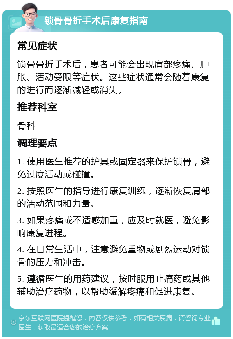 锁骨骨折手术后康复指南 常见症状 锁骨骨折手术后，患者可能会出现肩部疼痛、肿胀、活动受限等症状。这些症状通常会随着康复的进行而逐渐减轻或消失。 推荐科室 骨科 调理要点 1. 使用医生推荐的护具或固定器来保护锁骨，避免过度活动或碰撞。 2. 按照医生的指导进行康复训练，逐渐恢复肩部的活动范围和力量。 3. 如果疼痛或不适感加重，应及时就医，避免影响康复进程。 4. 在日常生活中，注意避免重物或剧烈运动对锁骨的压力和冲击。 5. 遵循医生的用药建议，按时服用止痛药或其他辅助治疗药物，以帮助缓解疼痛和促进康复。