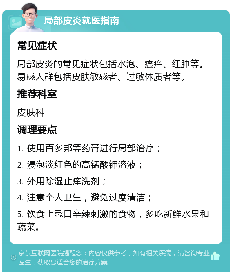 局部皮炎就医指南 常见症状 局部皮炎的常见症状包括水泡、瘙痒、红肿等。易感人群包括皮肤敏感者、过敏体质者等。 推荐科室 皮肤科 调理要点 1. 使用百多邦等药膏进行局部治疗； 2. 浸泡淡红色的高锰酸钾溶液； 3. 外用除湿止痒洗剂； 4. 注意个人卫生，避免过度清洁； 5. 饮食上忌口辛辣刺激的食物，多吃新鲜水果和蔬菜。