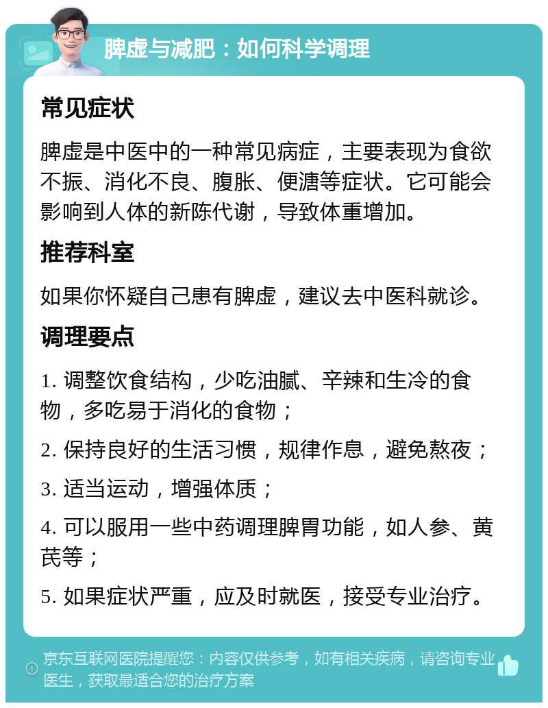 脾虚与减肥：如何科学调理 常见症状 脾虚是中医中的一种常见病症，主要表现为食欲不振、消化不良、腹胀、便溏等症状。它可能会影响到人体的新陈代谢，导致体重增加。 推荐科室 如果你怀疑自己患有脾虚，建议去中医科就诊。 调理要点 1. 调整饮食结构，少吃油腻、辛辣和生冷的食物，多吃易于消化的食物； 2. 保持良好的生活习惯，规律作息，避免熬夜； 3. 适当运动，增强体质； 4. 可以服用一些中药调理脾胃功能，如人参、黄芪等； 5. 如果症状严重，应及时就医，接受专业治疗。