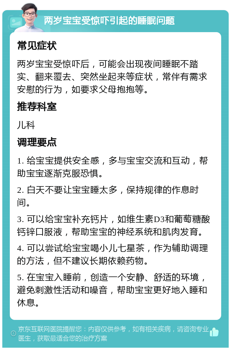 两岁宝宝受惊吓引起的睡眠问题 常见症状 两岁宝宝受惊吓后，可能会出现夜间睡眠不踏实、翻来覆去、突然坐起来等症状，常伴有需求安慰的行为，如要求父母抱抱等。 推荐科室 儿科 调理要点 1. 给宝宝提供安全感，多与宝宝交流和互动，帮助宝宝逐渐克服恐惧。 2. 白天不要让宝宝睡太多，保持规律的作息时间。 3. 可以给宝宝补充钙片，如维生素D3和葡萄糖酸钙锌口服液，帮助宝宝的神经系统和肌肉发育。 4. 可以尝试给宝宝喝小儿七星茶，作为辅助调理的方法，但不建议长期依赖药物。 5. 在宝宝入睡前，创造一个安静、舒适的环境，避免刺激性活动和噪音，帮助宝宝更好地入睡和休息。