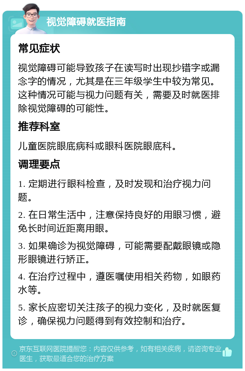 视觉障碍就医指南 常见症状 视觉障碍可能导致孩子在读写时出现抄错字或漏念字的情况，尤其是在三年级学生中较为常见。这种情况可能与视力问题有关，需要及时就医排除视觉障碍的可能性。 推荐科室 儿童医院眼底病科或眼科医院眼底科。 调理要点 1. 定期进行眼科检查，及时发现和治疗视力问题。 2. 在日常生活中，注意保持良好的用眼习惯，避免长时间近距离用眼。 3. 如果确诊为视觉障碍，可能需要配戴眼镜或隐形眼镜进行矫正。 4. 在治疗过程中，遵医嘱使用相关药物，如眼药水等。 5. 家长应密切关注孩子的视力变化，及时就医复诊，确保视力问题得到有效控制和治疗。