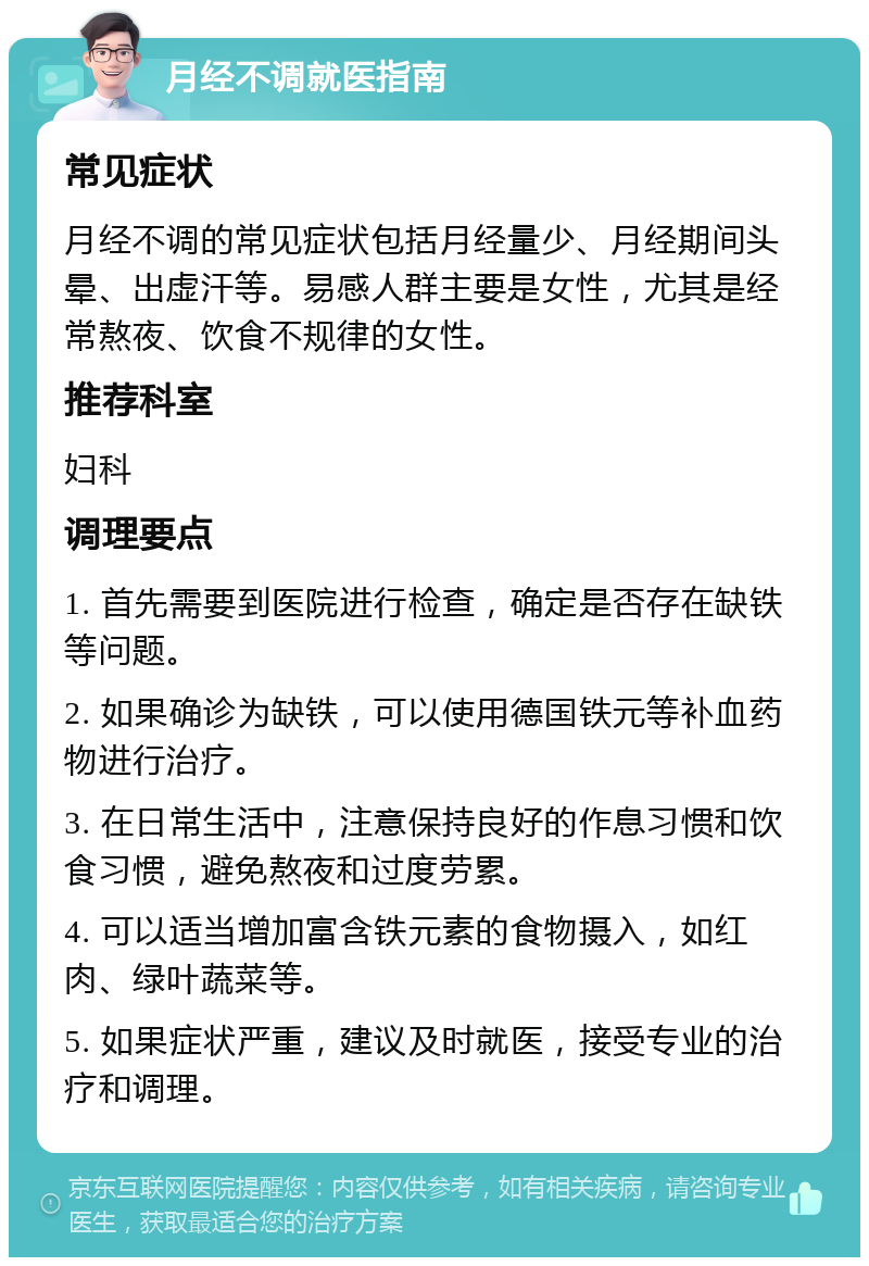 月经不调就医指南 常见症状 月经不调的常见症状包括月经量少、月经期间头晕、出虚汗等。易感人群主要是女性，尤其是经常熬夜、饮食不规律的女性。 推荐科室 妇科 调理要点 1. 首先需要到医院进行检查，确定是否存在缺铁等问题。 2. 如果确诊为缺铁，可以使用德国铁元等补血药物进行治疗。 3. 在日常生活中，注意保持良好的作息习惯和饮食习惯，避免熬夜和过度劳累。 4. 可以适当增加富含铁元素的食物摄入，如红肉、绿叶蔬菜等。 5. 如果症状严重，建议及时就医，接受专业的治疗和调理。