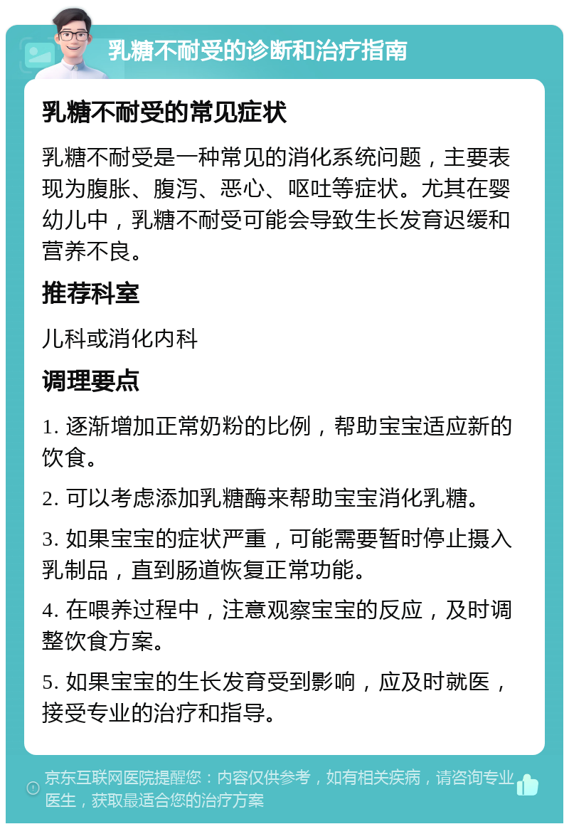 乳糖不耐受的诊断和治疗指南 乳糖不耐受的常见症状 乳糖不耐受是一种常见的消化系统问题，主要表现为腹胀、腹泻、恶心、呕吐等症状。尤其在婴幼儿中，乳糖不耐受可能会导致生长发育迟缓和营养不良。 推荐科室 儿科或消化内科 调理要点 1. 逐渐增加正常奶粉的比例，帮助宝宝适应新的饮食。 2. 可以考虑添加乳糖酶来帮助宝宝消化乳糖。 3. 如果宝宝的症状严重，可能需要暂时停止摄入乳制品，直到肠道恢复正常功能。 4. 在喂养过程中，注意观察宝宝的反应，及时调整饮食方案。 5. 如果宝宝的生长发育受到影响，应及时就医，接受专业的治疗和指导。