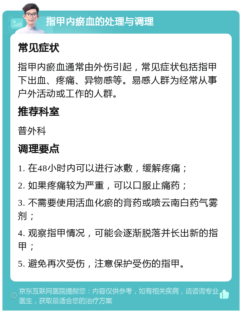 指甲内瘀血的处理与调理 常见症状 指甲内瘀血通常由外伤引起，常见症状包括指甲下出血、疼痛、异物感等。易感人群为经常从事户外活动或工作的人群。 推荐科室 普外科 调理要点 1. 在48小时内可以进行冰敷，缓解疼痛； 2. 如果疼痛较为严重，可以口服止痛药； 3. 不需要使用活血化瘀的膏药或喷云南白药气雾剂； 4. 观察指甲情况，可能会逐渐脱落并长出新的指甲； 5. 避免再次受伤，注意保护受伤的指甲。