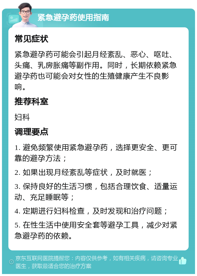 紧急避孕药使用指南 常见症状 紧急避孕药可能会引起月经紊乱、恶心、呕吐、头痛、乳房胀痛等副作用。同时，长期依赖紧急避孕药也可能会对女性的生殖健康产生不良影响。 推荐科室 妇科 调理要点 1. 避免频繁使用紧急避孕药，选择更安全、更可靠的避孕方法； 2. 如果出现月经紊乱等症状，及时就医； 3. 保持良好的生活习惯，包括合理饮食、适量运动、充足睡眠等； 4. 定期进行妇科检查，及时发现和治疗问题； 5. 在性生活中使用安全套等避孕工具，减少对紧急避孕药的依赖。