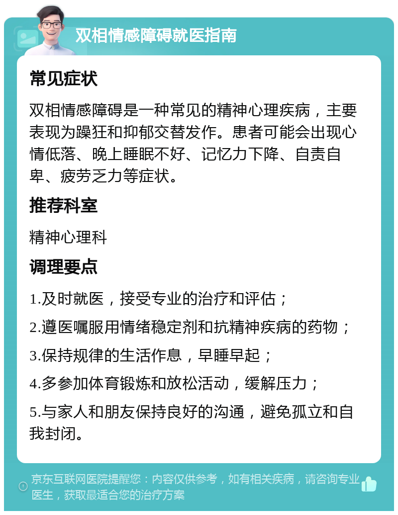 双相情感障碍就医指南 常见症状 双相情感障碍是一种常见的精神心理疾病，主要表现为躁狂和抑郁交替发作。患者可能会出现心情低落、晚上睡眠不好、记忆力下降、自责自卑、疲劳乏力等症状。 推荐科室 精神心理科 调理要点 1.及时就医，接受专业的治疗和评估； 2.遵医嘱服用情绪稳定剂和抗精神疾病的药物； 3.保持规律的生活作息，早睡早起； 4.多参加体育锻炼和放松活动，缓解压力； 5.与家人和朋友保持良好的沟通，避免孤立和自我封闭。