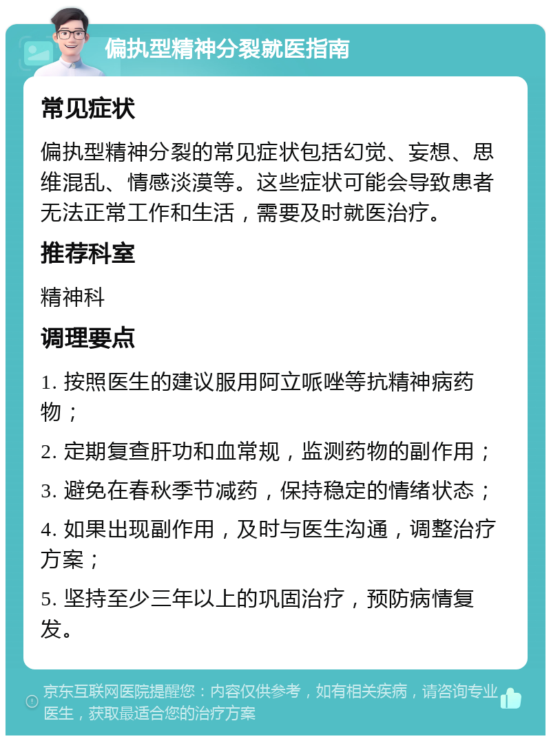 偏执型精神分裂就医指南 常见症状 偏执型精神分裂的常见症状包括幻觉、妄想、思维混乱、情感淡漠等。这些症状可能会导致患者无法正常工作和生活，需要及时就医治疗。 推荐科室 精神科 调理要点 1. 按照医生的建议服用阿立哌唑等抗精神病药物； 2. 定期复查肝功和血常规，监测药物的副作用； 3. 避免在春秋季节减药，保持稳定的情绪状态； 4. 如果出现副作用，及时与医生沟通，调整治疗方案； 5. 坚持至少三年以上的巩固治疗，预防病情复发。