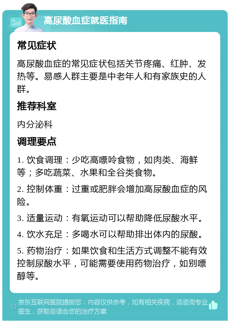 高尿酸血症就医指南 常见症状 高尿酸血症的常见症状包括关节疼痛、红肿、发热等。易感人群主要是中老年人和有家族史的人群。 推荐科室 内分泌科 调理要点 1. 饮食调理：少吃高嘌呤食物，如肉类、海鲜等；多吃蔬菜、水果和全谷类食物。 2. 控制体重：过重或肥胖会增加高尿酸血症的风险。 3. 适量运动：有氧运动可以帮助降低尿酸水平。 4. 饮水充足：多喝水可以帮助排出体内的尿酸。 5. 药物治疗：如果饮食和生活方式调整不能有效控制尿酸水平，可能需要使用药物治疗，如别嘌醇等。