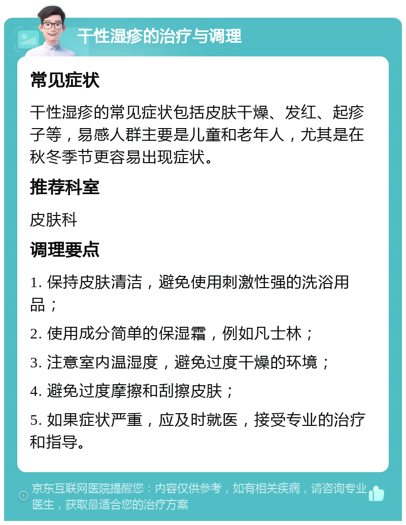 干性湿疹的治疗与调理 常见症状 干性湿疹的常见症状包括皮肤干燥、发红、起疹子等，易感人群主要是儿童和老年人，尤其是在秋冬季节更容易出现症状。 推荐科室 皮肤科 调理要点 1. 保持皮肤清洁，避免使用刺激性强的洗浴用品； 2. 使用成分简单的保湿霜，例如凡士林； 3. 注意室内温湿度，避免过度干燥的环境； 4. 避免过度摩擦和刮擦皮肤； 5. 如果症状严重，应及时就医，接受专业的治疗和指导。