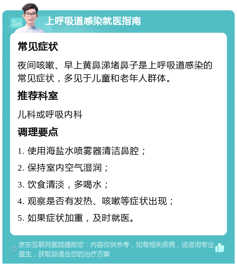 上呼吸道感染就医指南 常见症状 夜间咳嗽、早上黄鼻涕堵鼻子是上呼吸道感染的常见症状，多见于儿童和老年人群体。 推荐科室 儿科或呼吸内科 调理要点 1. 使用海盐水喷雾器清洁鼻腔； 2. 保持室内空气湿润； 3. 饮食清淡，多喝水； 4. 观察是否有发热、咳嗽等症状出现； 5. 如果症状加重，及时就医。