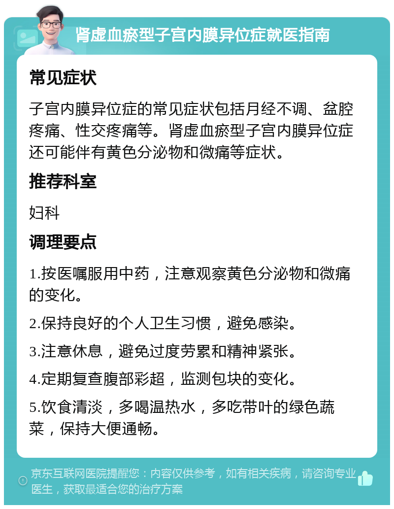 肾虚血瘀型子宫内膜异位症就医指南 常见症状 子宫内膜异位症的常见症状包括月经不调、盆腔疼痛、性交疼痛等。肾虚血瘀型子宫内膜异位症还可能伴有黄色分泌物和微痛等症状。 推荐科室 妇科 调理要点 1.按医嘱服用中药，注意观察黄色分泌物和微痛的变化。 2.保持良好的个人卫生习惯，避免感染。 3.注意休息，避免过度劳累和精神紧张。 4.定期复查腹部彩超，监测包块的变化。 5.饮食清淡，多喝温热水，多吃带叶的绿色蔬菜，保持大便通畅。