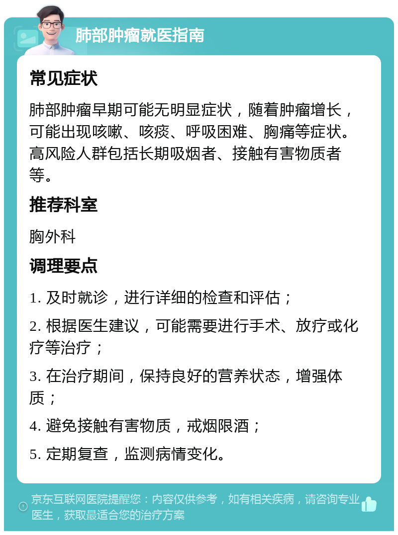 肺部肿瘤就医指南 常见症状 肺部肿瘤早期可能无明显症状，随着肿瘤增长，可能出现咳嗽、咳痰、呼吸困难、胸痛等症状。高风险人群包括长期吸烟者、接触有害物质者等。 推荐科室 胸外科 调理要点 1. 及时就诊，进行详细的检查和评估； 2. 根据医生建议，可能需要进行手术、放疗或化疗等治疗； 3. 在治疗期间，保持良好的营养状态，增强体质； 4. 避免接触有害物质，戒烟限酒； 5. 定期复查，监测病情变化。