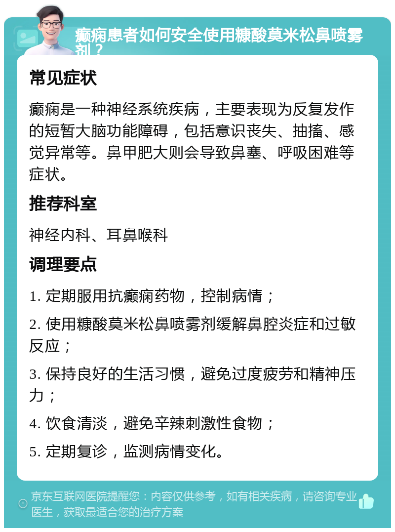 癫痫患者如何安全使用糠酸莫米松鼻喷雾剂？ 常见症状 癫痫是一种神经系统疾病，主要表现为反复发作的短暂大脑功能障碍，包括意识丧失、抽搐、感觉异常等。鼻甲肥大则会导致鼻塞、呼吸困难等症状。 推荐科室 神经内科、耳鼻喉科 调理要点 1. 定期服用抗癫痫药物，控制病情； 2. 使用糠酸莫米松鼻喷雾剂缓解鼻腔炎症和过敏反应； 3. 保持良好的生活习惯，避免过度疲劳和精神压力； 4. 饮食清淡，避免辛辣刺激性食物； 5. 定期复诊，监测病情变化。