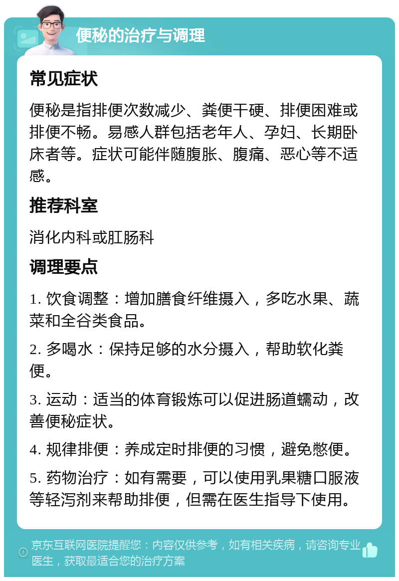 便秘的治疗与调理 常见症状 便秘是指排便次数减少、粪便干硬、排便困难或排便不畅。易感人群包括老年人、孕妇、长期卧床者等。症状可能伴随腹胀、腹痛、恶心等不适感。 推荐科室 消化内科或肛肠科 调理要点 1. 饮食调整：增加膳食纤维摄入，多吃水果、蔬菜和全谷类食品。 2. 多喝水：保持足够的水分摄入，帮助软化粪便。 3. 运动：适当的体育锻炼可以促进肠道蠕动，改善便秘症状。 4. 规律排便：养成定时排便的习惯，避免憋便。 5. 药物治疗：如有需要，可以使用乳果糖口服液等轻泻剂来帮助排便，但需在医生指导下使用。