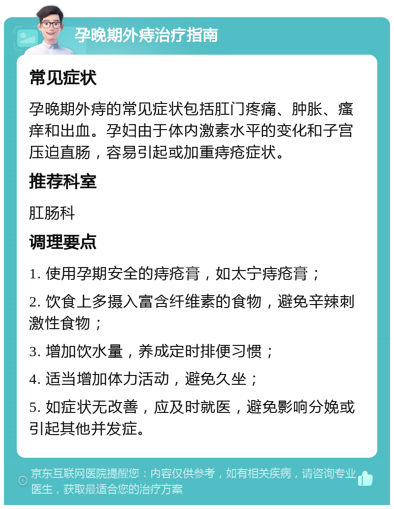 孕晚期外痔治疗指南 常见症状 孕晚期外痔的常见症状包括肛门疼痛、肿胀、瘙痒和出血。孕妇由于体内激素水平的变化和子宫压迫直肠，容易引起或加重痔疮症状。 推荐科室 肛肠科 调理要点 1. 使用孕期安全的痔疮膏，如太宁痔疮膏； 2. 饮食上多摄入富含纤维素的食物，避免辛辣刺激性食物； 3. 增加饮水量，养成定时排便习惯； 4. 适当增加体力活动，避免久坐； 5. 如症状无改善，应及时就医，避免影响分娩或引起其他并发症。