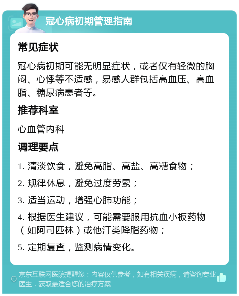 冠心病初期管理指南 常见症状 冠心病初期可能无明显症状，或者仅有轻微的胸闷、心悸等不适感，易感人群包括高血压、高血脂、糖尿病患者等。 推荐科室 心血管内科 调理要点 1. 清淡饮食，避免高脂、高盐、高糖食物； 2. 规律休息，避免过度劳累； 3. 适当运动，增强心肺功能； 4. 根据医生建议，可能需要服用抗血小板药物（如阿司匹林）或他汀类降脂药物； 5. 定期复查，监测病情变化。