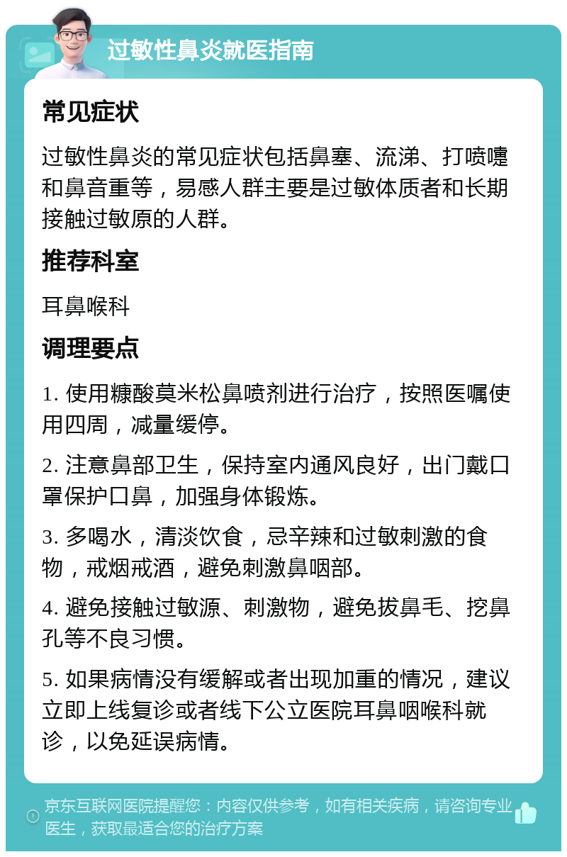 过敏性鼻炎就医指南 常见症状 过敏性鼻炎的常见症状包括鼻塞、流涕、打喷嚏和鼻音重等，易感人群主要是过敏体质者和长期接触过敏原的人群。 推荐科室 耳鼻喉科 调理要点 1. 使用糠酸莫米松鼻喷剂进行治疗，按照医嘱使用四周，减量缓停。 2. 注意鼻部卫生，保持室内通风良好，出门戴口罩保护口鼻，加强身体锻炼。 3. 多喝水，清淡饮食，忌辛辣和过敏刺激的食物，戒烟戒酒，避免刺激鼻咽部。 4. 避免接触过敏源、刺激物，避免拔鼻毛、挖鼻孔等不良习惯。 5. 如果病情没有缓解或者出现加重的情况，建议立即上线复诊或者线下公立医院耳鼻咽喉科就诊，以免延误病情。