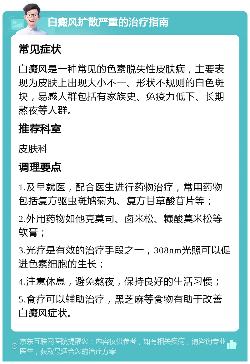 白癜风扩散严重的治疗指南 常见症状 白癜风是一种常见的色素脱失性皮肤病，主要表现为皮肤上出现大小不一、形状不规则的白色斑块，易感人群包括有家族史、免疫力低下、长期熬夜等人群。 推荐科室 皮肤科 调理要点 1.及早就医，配合医生进行药物治疗，常用药物包括复方驱虫斑鸠菊丸、复方甘草酸苷片等； 2.外用药物如他克莫司、卤米松、糠酸莫米松等软膏； 3.光疗是有效的治疗手段之一，308nm光照可以促进色素细胞的生长； 4.注意休息，避免熬夜，保持良好的生活习惯； 5.食疗可以辅助治疗，黑芝麻等食物有助于改善白癜风症状。