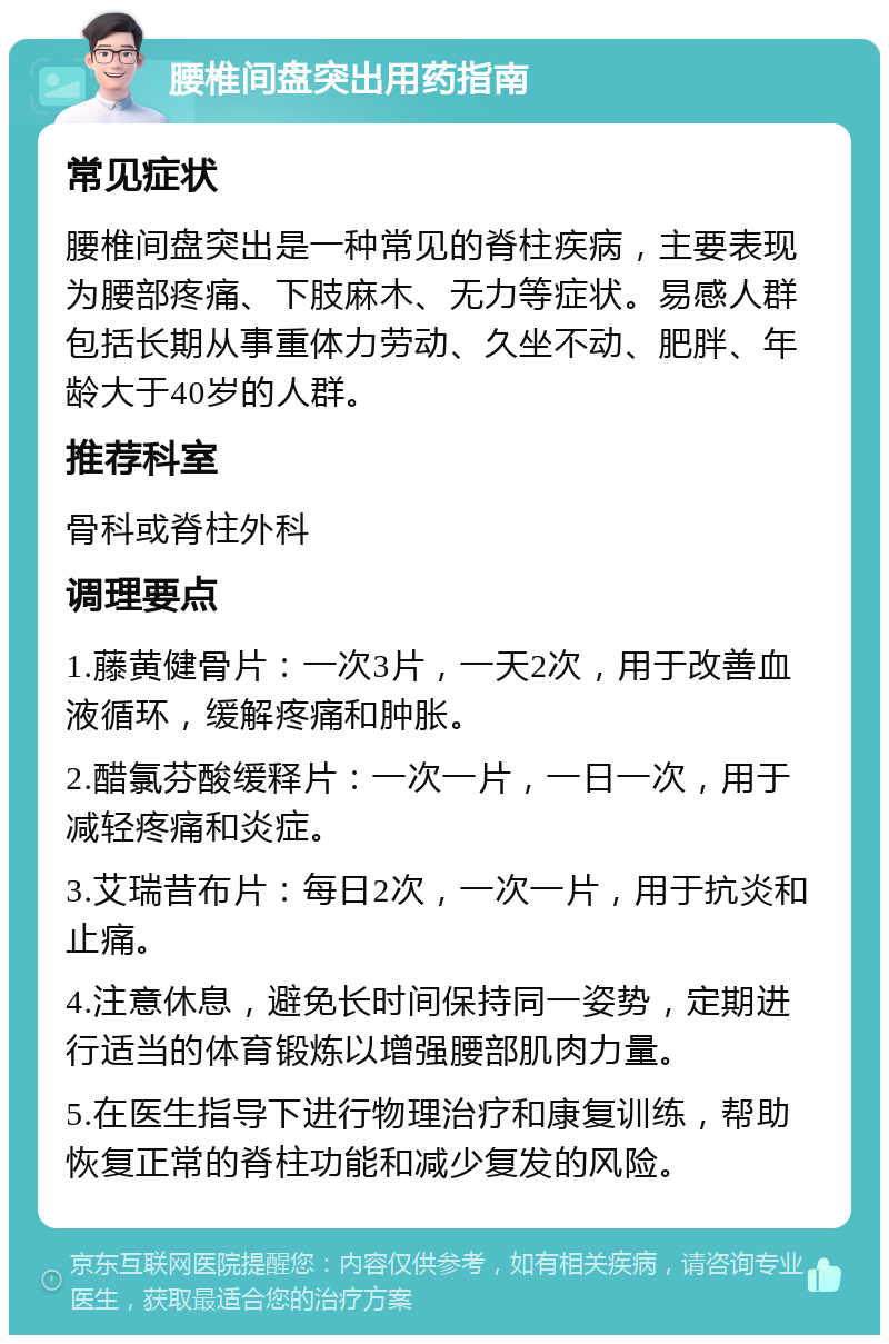 腰椎间盘突出用药指南 常见症状 腰椎间盘突出是一种常见的脊柱疾病，主要表现为腰部疼痛、下肢麻木、无力等症状。易感人群包括长期从事重体力劳动、久坐不动、肥胖、年龄大于40岁的人群。 推荐科室 骨科或脊柱外科 调理要点 1.藤黄健骨片：一次3片，一天2次，用于改善血液循环，缓解疼痛和肿胀。 2.醋氯芬酸缓释片：一次一片，一日一次，用于减轻疼痛和炎症。 3.艾瑞昔布片：每日2次，一次一片，用于抗炎和止痛。 4.注意休息，避免长时间保持同一姿势，定期进行适当的体育锻炼以增强腰部肌肉力量。 5.在医生指导下进行物理治疗和康复训练，帮助恢复正常的脊柱功能和减少复发的风险。