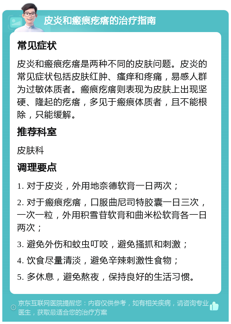 皮炎和瘢痕疙瘩的治疗指南 常见症状 皮炎和瘢痕疙瘩是两种不同的皮肤问题。皮炎的常见症状包括皮肤红肿、瘙痒和疼痛，易感人群为过敏体质者。瘢痕疙瘩则表现为皮肤上出现坚硬、隆起的疙瘩，多见于瘢痕体质者，且不能根除，只能缓解。 推荐科室 皮肤科 调理要点 1. 对于皮炎，外用地奈德软膏一日两次； 2. 对于瘢痕疙瘩，口服曲尼司特胶囊一日三次，一次一粒，外用积雪苷软膏和曲米松软膏各一日两次； 3. 避免外伤和蚊虫叮咬，避免搔抓和刺激； 4. 饮食尽量清淡，避免辛辣刺激性食物； 5. 多休息，避免熬夜，保持良好的生活习惯。