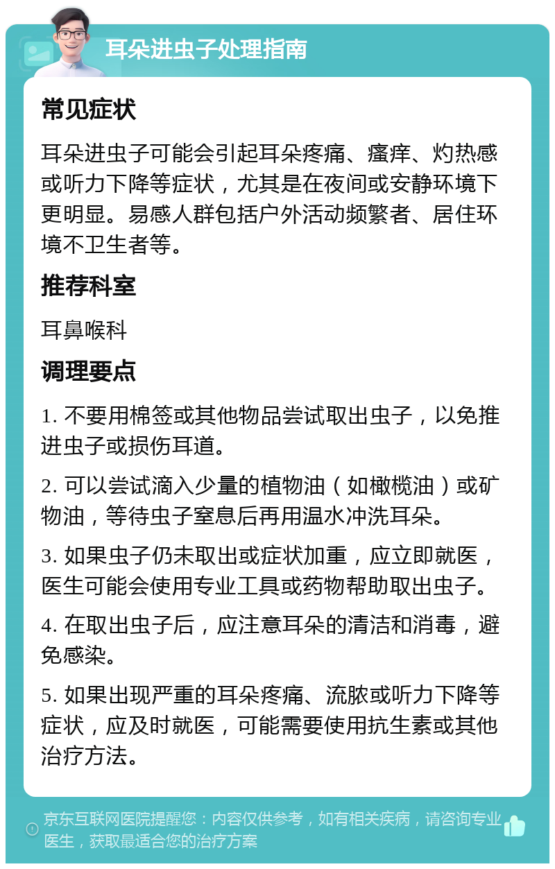 耳朵进虫子处理指南 常见症状 耳朵进虫子可能会引起耳朵疼痛、瘙痒、灼热感或听力下降等症状，尤其是在夜间或安静环境下更明显。易感人群包括户外活动频繁者、居住环境不卫生者等。 推荐科室 耳鼻喉科 调理要点 1. 不要用棉签或其他物品尝试取出虫子，以免推进虫子或损伤耳道。 2. 可以尝试滴入少量的植物油（如橄榄油）或矿物油，等待虫子窒息后再用温水冲洗耳朵。 3. 如果虫子仍未取出或症状加重，应立即就医，医生可能会使用专业工具或药物帮助取出虫子。 4. 在取出虫子后，应注意耳朵的清洁和消毒，避免感染。 5. 如果出现严重的耳朵疼痛、流脓或听力下降等症状，应及时就医，可能需要使用抗生素或其他治疗方法。