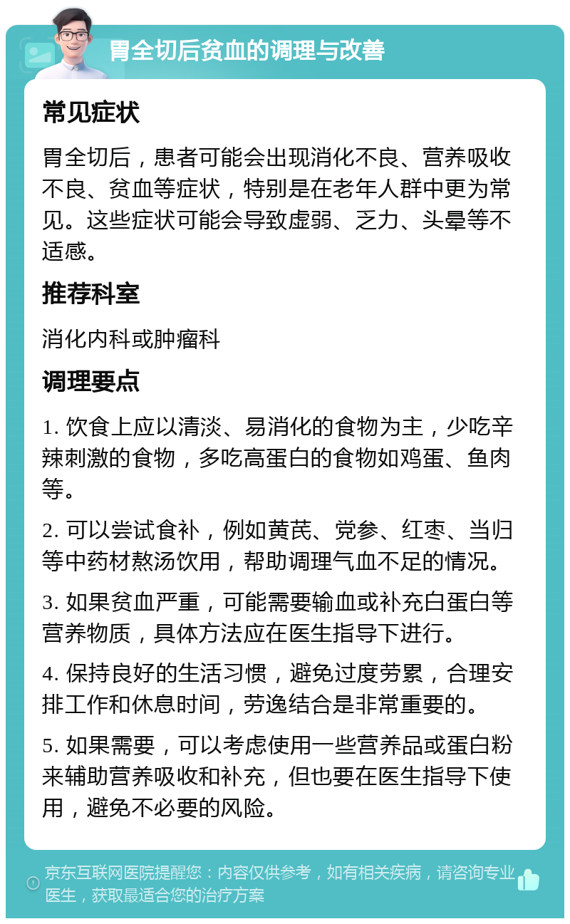 胃全切后贫血的调理与改善 常见症状 胃全切后，患者可能会出现消化不良、营养吸收不良、贫血等症状，特别是在老年人群中更为常见。这些症状可能会导致虚弱、乏力、头晕等不适感。 推荐科室 消化内科或肿瘤科 调理要点 1. 饮食上应以清淡、易消化的食物为主，少吃辛辣刺激的食物，多吃高蛋白的食物如鸡蛋、鱼肉等。 2. 可以尝试食补，例如黄芪、党参、红枣、当归等中药材熬汤饮用，帮助调理气血不足的情况。 3. 如果贫血严重，可能需要输血或补充白蛋白等营养物质，具体方法应在医生指导下进行。 4. 保持良好的生活习惯，避免过度劳累，合理安排工作和休息时间，劳逸结合是非常重要的。 5. 如果需要，可以考虑使用一些营养品或蛋白粉来辅助营养吸收和补充，但也要在医生指导下使用，避免不必要的风险。