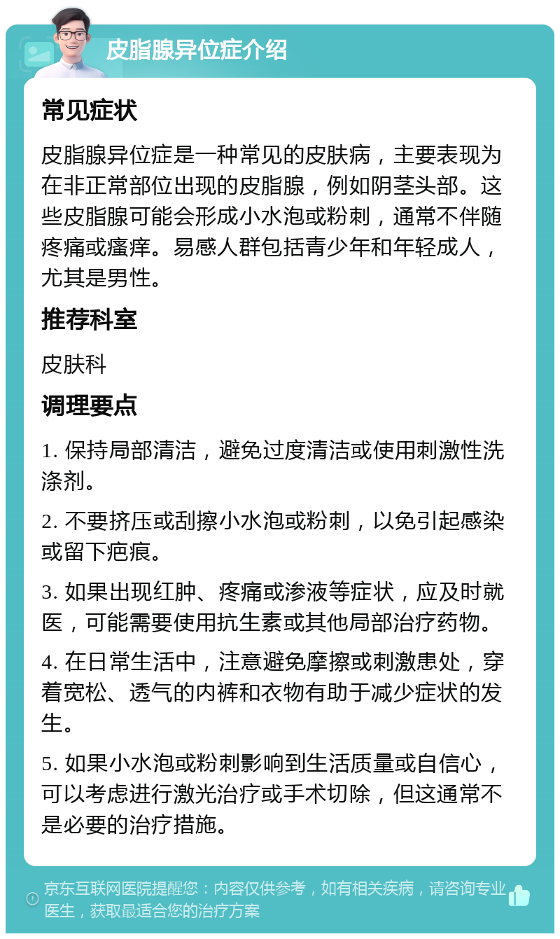 皮脂腺异位症介绍 常见症状 皮脂腺异位症是一种常见的皮肤病，主要表现为在非正常部位出现的皮脂腺，例如阴茎头部。这些皮脂腺可能会形成小水泡或粉刺，通常不伴随疼痛或瘙痒。易感人群包括青少年和年轻成人，尤其是男性。 推荐科室 皮肤科 调理要点 1. 保持局部清洁，避免过度清洁或使用刺激性洗涤剂。 2. 不要挤压或刮擦小水泡或粉刺，以免引起感染或留下疤痕。 3. 如果出现红肿、疼痛或渗液等症状，应及时就医，可能需要使用抗生素或其他局部治疗药物。 4. 在日常生活中，注意避免摩擦或刺激患处，穿着宽松、透气的内裤和衣物有助于减少症状的发生。 5. 如果小水泡或粉刺影响到生活质量或自信心，可以考虑进行激光治疗或手术切除，但这通常不是必要的治疗措施。