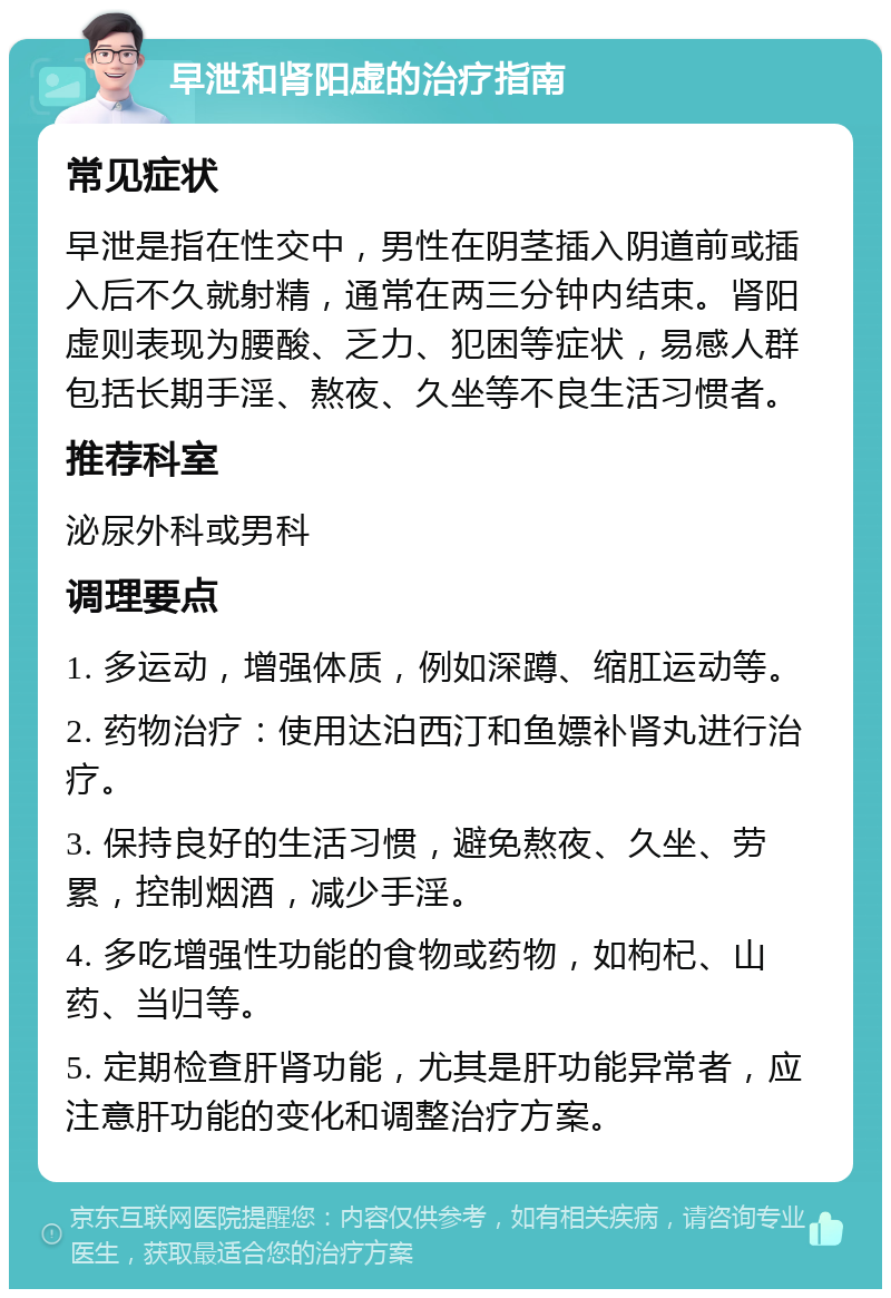 早泄和肾阳虚的治疗指南 常见症状 早泄是指在性交中，男性在阴茎插入阴道前或插入后不久就射精，通常在两三分钟内结束。肾阳虚则表现为腰酸、乏力、犯困等症状，易感人群包括长期手淫、熬夜、久坐等不良生活习惯者。 推荐科室 泌尿外科或男科 调理要点 1. 多运动，增强体质，例如深蹲、缩肛运动等。 2. 药物治疗：使用达泊西汀和鱼嫖补肾丸进行治疗。 3. 保持良好的生活习惯，避免熬夜、久坐、劳累，控制烟酒，减少手淫。 4. 多吃增强性功能的食物或药物，如枸杞、山药、当归等。 5. 定期检查肝肾功能，尤其是肝功能异常者，应注意肝功能的变化和调整治疗方案。