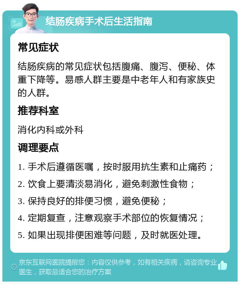 结肠疾病手术后生活指南 常见症状 结肠疾病的常见症状包括腹痛、腹泻、便秘、体重下降等。易感人群主要是中老年人和有家族史的人群。 推荐科室 消化内科或外科 调理要点 1. 手术后遵循医嘱，按时服用抗生素和止痛药； 2. 饮食上要清淡易消化，避免刺激性食物； 3. 保持良好的排便习惯，避免便秘； 4. 定期复查，注意观察手术部位的恢复情况； 5. 如果出现排便困难等问题，及时就医处理。