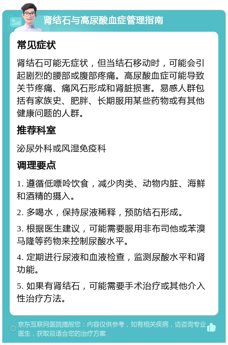 肾结石与高尿酸血症管理指南 常见症状 肾结石可能无症状，但当结石移动时，可能会引起剧烈的腰部或腹部疼痛。高尿酸血症可能导致关节疼痛、痛风石形成和肾脏损害。易感人群包括有家族史、肥胖、长期服用某些药物或有其他健康问题的人群。 推荐科室 泌尿外科或风湿免疫科 调理要点 1. 遵循低嘌呤饮食，减少肉类、动物内脏、海鲜和酒精的摄入。 2. 多喝水，保持尿液稀释，预防结石形成。 3. 根据医生建议，可能需要服用非布司他或苯溴马隆等药物来控制尿酸水平。 4. 定期进行尿液和血液检查，监测尿酸水平和肾功能。 5. 如果有肾结石，可能需要手术治疗或其他介入性治疗方法。