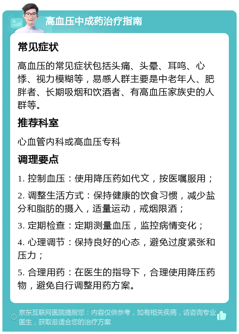 高血压中成药治疗指南 常见症状 高血压的常见症状包括头痛、头晕、耳鸣、心悸、视力模糊等，易感人群主要是中老年人、肥胖者、长期吸烟和饮酒者、有高血压家族史的人群等。 推荐科室 心血管内科或高血压专科 调理要点 1. 控制血压：使用降压药如代文，按医嘱服用； 2. 调整生活方式：保持健康的饮食习惯，减少盐分和脂肪的摄入，适量运动，戒烟限酒； 3. 定期检查：定期测量血压，监控病情变化； 4. 心理调节：保持良好的心态，避免过度紧张和压力； 5. 合理用药：在医生的指导下，合理使用降压药物，避免自行调整用药方案。