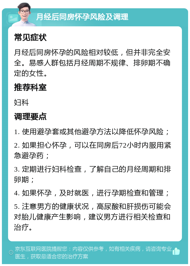 月经后同房怀孕风险及调理 常见症状 月经后同房怀孕的风险相对较低，但并非完全安全。易感人群包括月经周期不规律、排卵期不确定的女性。 推荐科室 妇科 调理要点 1. 使用避孕套或其他避孕方法以降低怀孕风险； 2. 如果担心怀孕，可以在同房后72小时内服用紧急避孕药； 3. 定期进行妇科检查，了解自己的月经周期和排卵期； 4. 如果怀孕，及时就医，进行孕期检查和管理； 5. 注意男方的健康状况，高尿酸和肝损伤可能会对胎儿健康产生影响，建议男方进行相关检查和治疗。