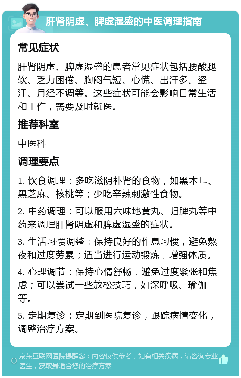 肝肾阴虚、脾虚湿盛的中医调理指南 常见症状 肝肾阴虚、脾虚湿盛的患者常见症状包括腰酸腿软、乏力困倦、胸闷气短、心慌、出汗多、盗汗、月经不调等。这些症状可能会影响日常生活和工作，需要及时就医。 推荐科室 中医科 调理要点 1. 饮食调理：多吃滋阴补肾的食物，如黑木耳、黑芝麻、核桃等；少吃辛辣刺激性食物。 2. 中药调理：可以服用六味地黄丸、归脾丸等中药来调理肝肾阴虚和脾虚湿盛的症状。 3. 生活习惯调整：保持良好的作息习惯，避免熬夜和过度劳累；适当进行运动锻炼，增强体质。 4. 心理调节：保持心情舒畅，避免过度紧张和焦虑；可以尝试一些放松技巧，如深呼吸、瑜伽等。 5. 定期复诊：定期到医院复诊，跟踪病情变化，调整治疗方案。