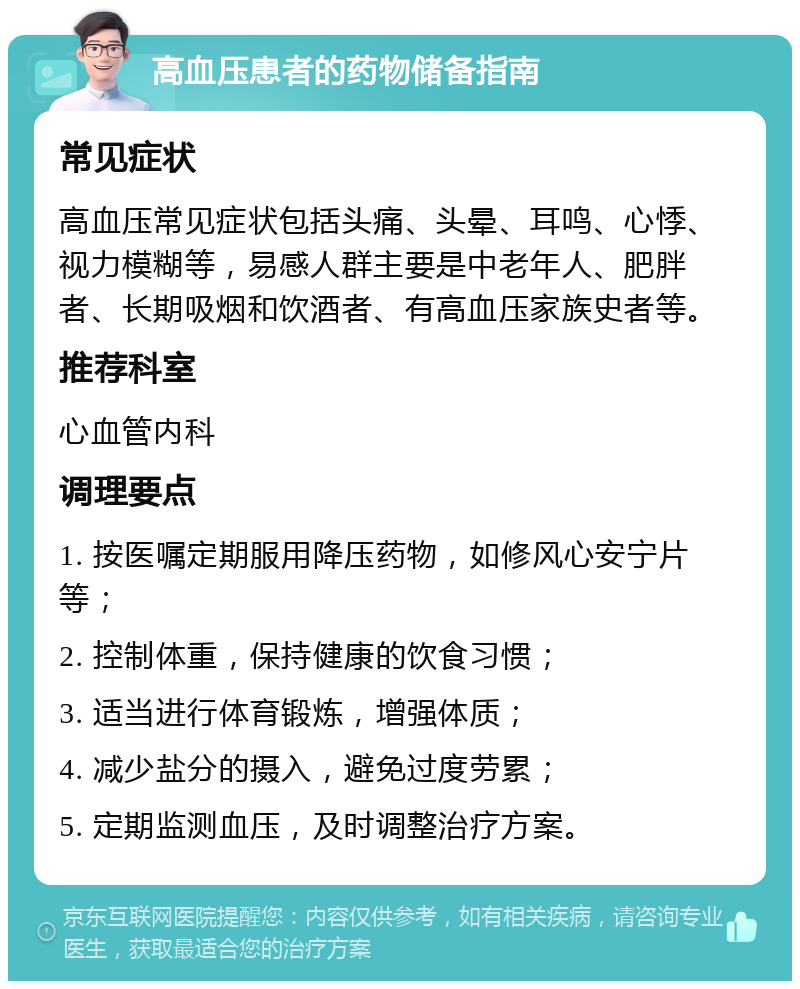 高血压患者的药物储备指南 常见症状 高血压常见症状包括头痛、头晕、耳鸣、心悸、视力模糊等，易感人群主要是中老年人、肥胖者、长期吸烟和饮酒者、有高血压家族史者等。 推荐科室 心血管内科 调理要点 1. 按医嘱定期服用降压药物，如修风心安宁片等； 2. 控制体重，保持健康的饮食习惯； 3. 适当进行体育锻炼，增强体质； 4. 减少盐分的摄入，避免过度劳累； 5. 定期监测血压，及时调整治疗方案。