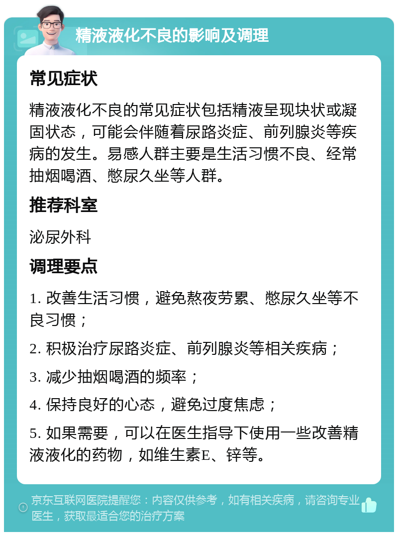 精液液化不良的影响及调理 常见症状 精液液化不良的常见症状包括精液呈现块状或凝固状态，可能会伴随着尿路炎症、前列腺炎等疾病的发生。易感人群主要是生活习惯不良、经常抽烟喝酒、憋尿久坐等人群。 推荐科室 泌尿外科 调理要点 1. 改善生活习惯，避免熬夜劳累、憋尿久坐等不良习惯； 2. 积极治疗尿路炎症、前列腺炎等相关疾病； 3. 减少抽烟喝酒的频率； 4. 保持良好的心态，避免过度焦虑； 5. 如果需要，可以在医生指导下使用一些改善精液液化的药物，如维生素E、锌等。