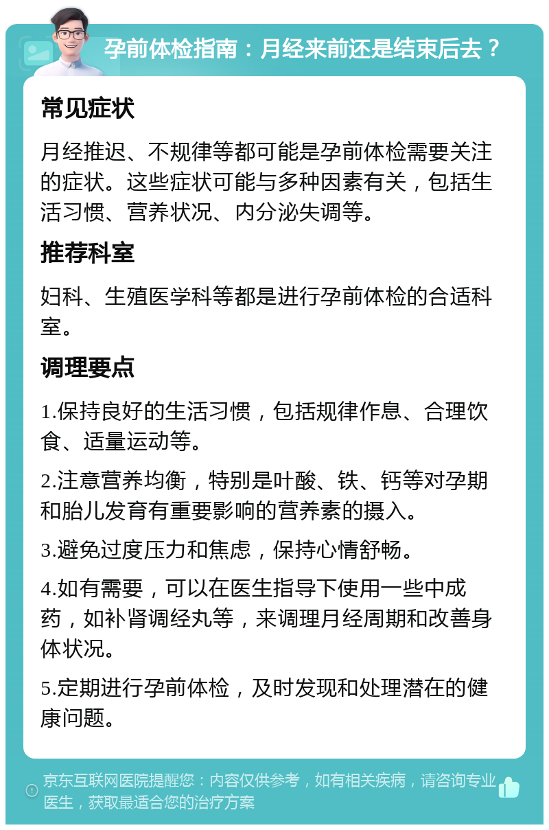 孕前体检指南：月经来前还是结束后去？ 常见症状 月经推迟、不规律等都可能是孕前体检需要关注的症状。这些症状可能与多种因素有关，包括生活习惯、营养状况、内分泌失调等。 推荐科室 妇科、生殖医学科等都是进行孕前体检的合适科室。 调理要点 1.保持良好的生活习惯，包括规律作息、合理饮食、适量运动等。 2.注意营养均衡，特别是叶酸、铁、钙等对孕期和胎儿发育有重要影响的营养素的摄入。 3.避免过度压力和焦虑，保持心情舒畅。 4.如有需要，可以在医生指导下使用一些中成药，如补肾调经丸等，来调理月经周期和改善身体状况。 5.定期进行孕前体检，及时发现和处理潜在的健康问题。