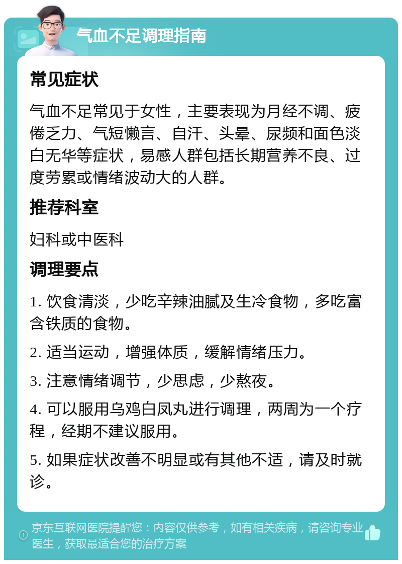 气血不足调理指南 常见症状 气血不足常见于女性，主要表现为月经不调、疲倦乏力、气短懒言、自汗、头晕、尿频和面色淡白无华等症状，易感人群包括长期营养不良、过度劳累或情绪波动大的人群。 推荐科室 妇科或中医科 调理要点 1. 饮食清淡，少吃辛辣油腻及生冷食物，多吃富含铁质的食物。 2. 适当运动，增强体质，缓解情绪压力。 3. 注意情绪调节，少思虑，少熬夜。 4. 可以服用乌鸡白凤丸进行调理，两周为一个疗程，经期不建议服用。 5. 如果症状改善不明显或有其他不适，请及时就诊。