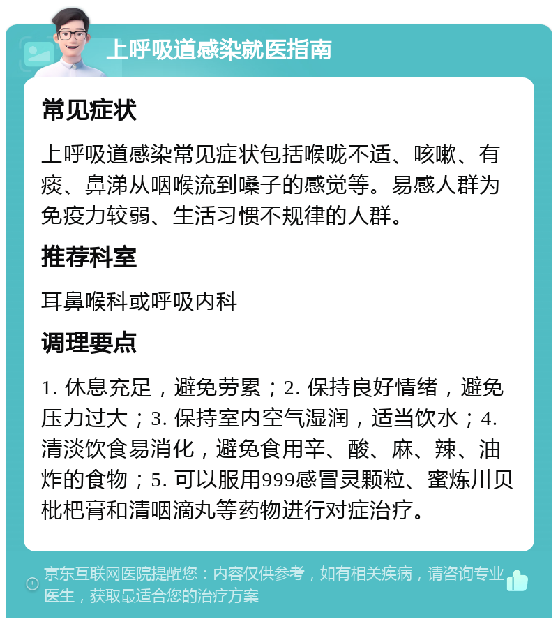 上呼吸道感染就医指南 常见症状 上呼吸道感染常见症状包括喉咙不适、咳嗽、有痰、鼻涕从咽喉流到嗓子的感觉等。易感人群为免疫力较弱、生活习惯不规律的人群。 推荐科室 耳鼻喉科或呼吸内科 调理要点 1. 休息充足，避免劳累；2. 保持良好情绪，避免压力过大；3. 保持室内空气湿润，适当饮水；4. 清淡饮食易消化，避免食用辛、酸、麻、辣、油炸的食物；5. 可以服用999感冒灵颗粒、蜜炼川贝枇杷膏和清咽滴丸等药物进行对症治疗。