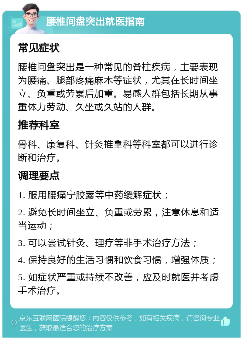 腰椎间盘突出就医指南 常见症状 腰椎间盘突出是一种常见的脊柱疾病，主要表现为腰痛、腿部疼痛麻木等症状，尤其在长时间坐立、负重或劳累后加重。易感人群包括长期从事重体力劳动、久坐或久站的人群。 推荐科室 骨科、康复科、针灸推拿科等科室都可以进行诊断和治疗。 调理要点 1. 服用腰痛宁胶囊等中药缓解症状； 2. 避免长时间坐立、负重或劳累，注意休息和适当运动； 3. 可以尝试针灸、理疗等非手术治疗方法； 4. 保持良好的生活习惯和饮食习惯，增强体质； 5. 如症状严重或持续不改善，应及时就医并考虑手术治疗。