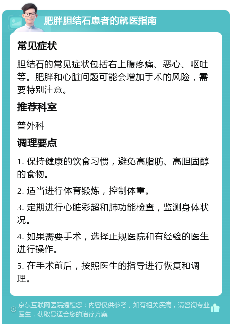 肥胖胆结石患者的就医指南 常见症状 胆结石的常见症状包括右上腹疼痛、恶心、呕吐等。肥胖和心脏问题可能会增加手术的风险，需要特别注意。 推荐科室 普外科 调理要点 1. 保持健康的饮食习惯，避免高脂肪、高胆固醇的食物。 2. 适当进行体育锻炼，控制体重。 3. 定期进行心脏彩超和肺功能检查，监测身体状况。 4. 如果需要手术，选择正规医院和有经验的医生进行操作。 5. 在手术前后，按照医生的指导进行恢复和调理。