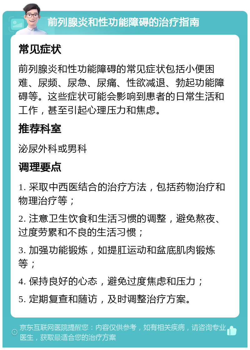 前列腺炎和性功能障碍的治疗指南 常见症状 前列腺炎和性功能障碍的常见症状包括小便困难、尿频、尿急、尿痛、性欲减退、勃起功能障碍等。这些症状可能会影响到患者的日常生活和工作，甚至引起心理压力和焦虑。 推荐科室 泌尿外科或男科 调理要点 1. 采取中西医结合的治疗方法，包括药物治疗和物理治疗等； 2. 注意卫生饮食和生活习惯的调整，避免熬夜、过度劳累和不良的生活习惯； 3. 加强功能锻炼，如提肛运动和盆底肌肉锻炼等； 4. 保持良好的心态，避免过度焦虑和压力； 5. 定期复查和随访，及时调整治疗方案。