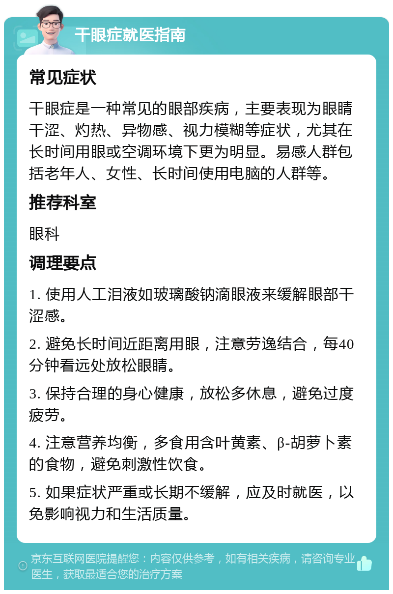 干眼症就医指南 常见症状 干眼症是一种常见的眼部疾病，主要表现为眼睛干涩、灼热、异物感、视力模糊等症状，尤其在长时间用眼或空调环境下更为明显。易感人群包括老年人、女性、长时间使用电脑的人群等。 推荐科室 眼科 调理要点 1. 使用人工泪液如玻璃酸钠滴眼液来缓解眼部干涩感。 2. 避免长时间近距离用眼，注意劳逸结合，每40分钟看远处放松眼睛。 3. 保持合理的身心健康，放松多休息，避免过度疲劳。 4. 注意营养均衡，多食用含叶黄素、β-胡萝卜素的食物，避免刺激性饮食。 5. 如果症状严重或长期不缓解，应及时就医，以免影响视力和生活质量。