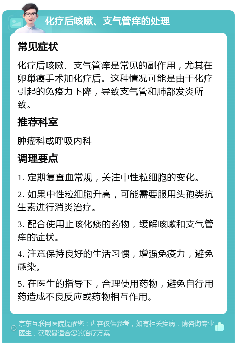 化疗后咳嗽、支气管痒的处理 常见症状 化疗后咳嗽、支气管痒是常见的副作用，尤其在卵巢癌手术加化疗后。这种情况可能是由于化疗引起的免疫力下降，导致支气管和肺部发炎所致。 推荐科室 肿瘤科或呼吸内科 调理要点 1. 定期复查血常规，关注中性粒细胞的变化。 2. 如果中性粒细胞升高，可能需要服用头孢类抗生素进行消炎治疗。 3. 配合使用止咳化痰的药物，缓解咳嗽和支气管痒的症状。 4. 注意保持良好的生活习惯，增强免疫力，避免感染。 5. 在医生的指导下，合理使用药物，避免自行用药造成不良反应或药物相互作用。