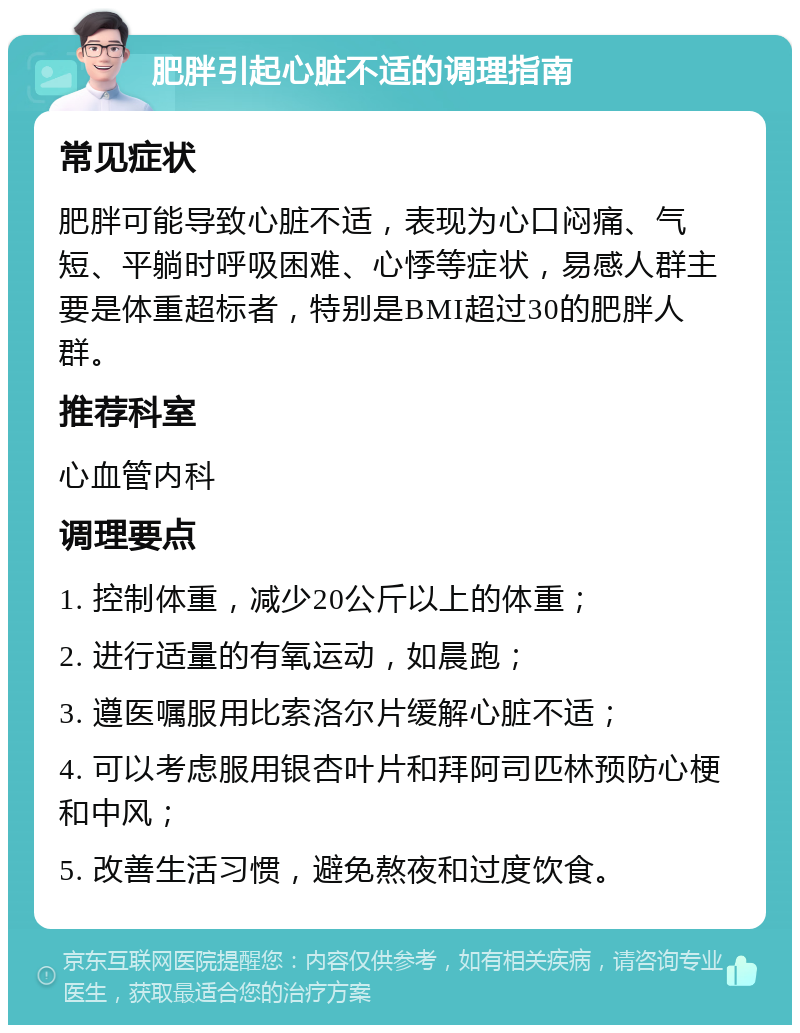 肥胖引起心脏不适的调理指南 常见症状 肥胖可能导致心脏不适，表现为心口闷痛、气短、平躺时呼吸困难、心悸等症状，易感人群主要是体重超标者，特别是BMI超过30的肥胖人群。 推荐科室 心血管内科 调理要点 1. 控制体重，减少20公斤以上的体重； 2. 进行适量的有氧运动，如晨跑； 3. 遵医嘱服用比索洛尔片缓解心脏不适； 4. 可以考虑服用银杏叶片和拜阿司匹林预防心梗和中风； 5. 改善生活习惯，避免熬夜和过度饮食。