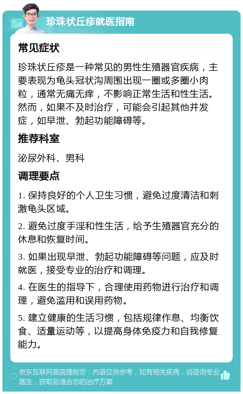 珍珠状丘疹就医指南 常见症状 珍珠状丘疹是一种常见的男性生殖器官疾病，主要表现为龟头冠状沟周围出现一圈或多圈小肉粒，通常无痛无痒，不影响正常生活和性生活。然而，如果不及时治疗，可能会引起其他并发症，如早泄、勃起功能障碍等。 推荐科室 泌尿外科、男科 调理要点 1. 保持良好的个人卫生习惯，避免过度清洁和刺激龟头区域。 2. 避免过度手淫和性生活，给予生殖器官充分的休息和恢复时间。 3. 如果出现早泄、勃起功能障碍等问题，应及时就医，接受专业的治疗和调理。 4. 在医生的指导下，合理使用药物进行治疗和调理，避免滥用和误用药物。 5. 建立健康的生活习惯，包括规律作息、均衡饮食、适量运动等，以提高身体免疫力和自我修复能力。