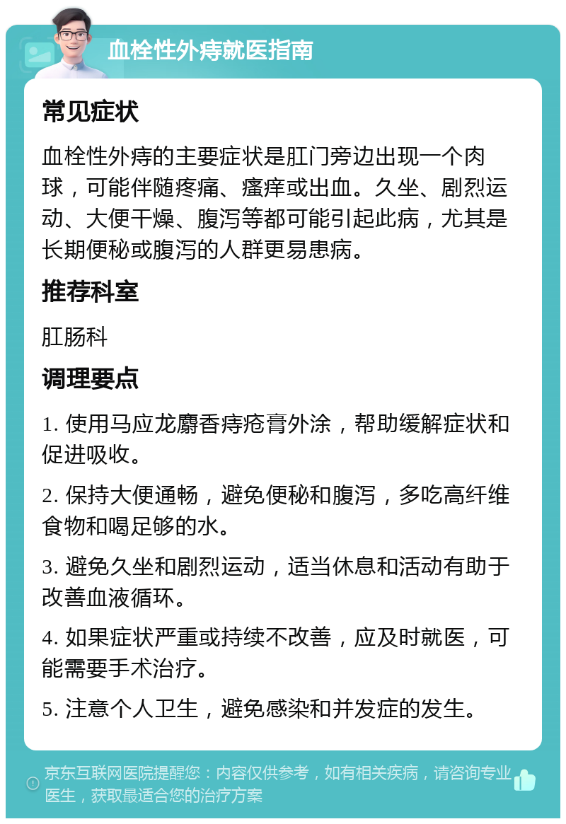 血栓性外痔就医指南 常见症状 血栓性外痔的主要症状是肛门旁边出现一个肉球，可能伴随疼痛、瘙痒或出血。久坐、剧烈运动、大便干燥、腹泻等都可能引起此病，尤其是长期便秘或腹泻的人群更易患病。 推荐科室 肛肠科 调理要点 1. 使用马应龙麝香痔疮膏外涂，帮助缓解症状和促进吸收。 2. 保持大便通畅，避免便秘和腹泻，多吃高纤维食物和喝足够的水。 3. 避免久坐和剧烈运动，适当休息和活动有助于改善血液循环。 4. 如果症状严重或持续不改善，应及时就医，可能需要手术治疗。 5. 注意个人卫生，避免感染和并发症的发生。