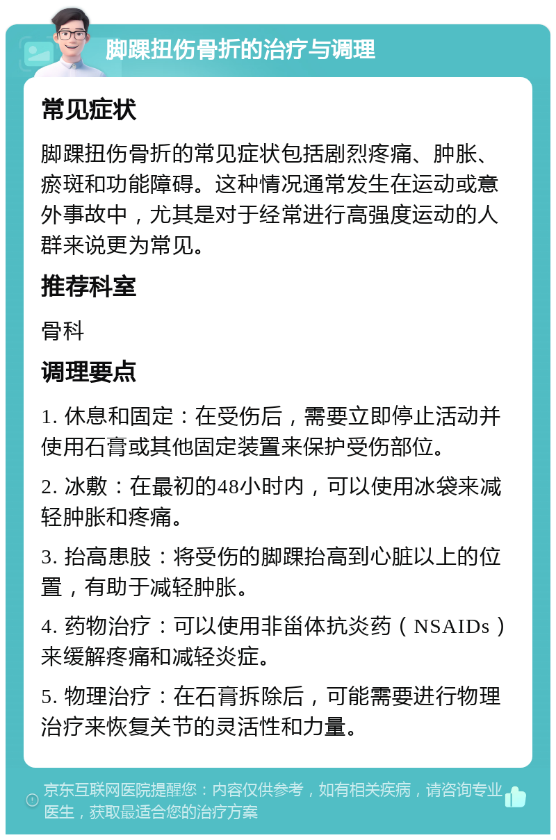 脚踝扭伤骨折的治疗与调理 常见症状 脚踝扭伤骨折的常见症状包括剧烈疼痛、肿胀、瘀斑和功能障碍。这种情况通常发生在运动或意外事故中，尤其是对于经常进行高强度运动的人群来说更为常见。 推荐科室 骨科 调理要点 1. 休息和固定：在受伤后，需要立即停止活动并使用石膏或其他固定装置来保护受伤部位。 2. 冰敷：在最初的48小时内，可以使用冰袋来减轻肿胀和疼痛。 3. 抬高患肢：将受伤的脚踝抬高到心脏以上的位置，有助于减轻肿胀。 4. 药物治疗：可以使用非甾体抗炎药（NSAIDs）来缓解疼痛和减轻炎症。 5. 物理治疗：在石膏拆除后，可能需要进行物理治疗来恢复关节的灵活性和力量。