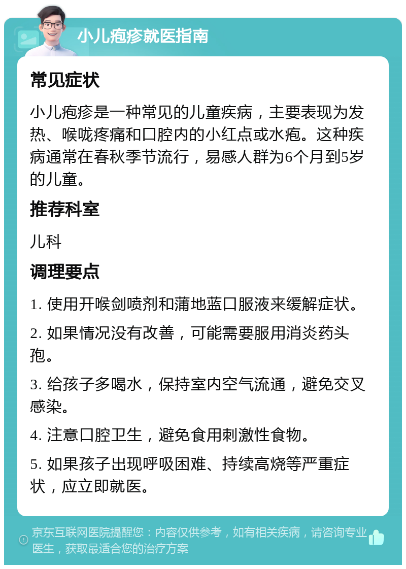 小儿疱疹就医指南 常见症状 小儿疱疹是一种常见的儿童疾病，主要表现为发热、喉咙疼痛和口腔内的小红点或水疱。这种疾病通常在春秋季节流行，易感人群为6个月到5岁的儿童。 推荐科室 儿科 调理要点 1. 使用开喉剑喷剂和蒲地蓝口服液来缓解症状。 2. 如果情况没有改善，可能需要服用消炎药头孢。 3. 给孩子多喝水，保持室内空气流通，避免交叉感染。 4. 注意口腔卫生，避免食用刺激性食物。 5. 如果孩子出现呼吸困难、持续高烧等严重症状，应立即就医。