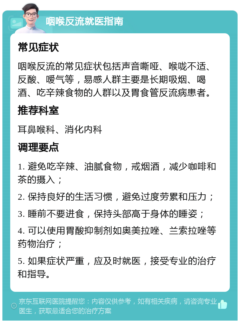 咽喉反流就医指南 常见症状 咽喉反流的常见症状包括声音嘶哑、喉咙不适、反酸、嗳气等，易感人群主要是长期吸烟、喝酒、吃辛辣食物的人群以及胃食管反流病患者。 推荐科室 耳鼻喉科、消化内科 调理要点 1. 避免吃辛辣、油腻食物，戒烟酒，减少咖啡和茶的摄入； 2. 保持良好的生活习惯，避免过度劳累和压力； 3. 睡前不要进食，保持头部高于身体的睡姿； 4. 可以使用胃酸抑制剂如奥美拉唑、兰索拉唑等药物治疗； 5. 如果症状严重，应及时就医，接受专业的治疗和指导。