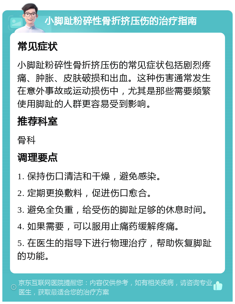 小脚趾粉碎性骨折挤压伤的治疗指南 常见症状 小脚趾粉碎性骨折挤压伤的常见症状包括剧烈疼痛、肿胀、皮肤破损和出血。这种伤害通常发生在意外事故或运动损伤中，尤其是那些需要频繁使用脚趾的人群更容易受到影响。 推荐科室 骨科 调理要点 1. 保持伤口清洁和干燥，避免感染。 2. 定期更换敷料，促进伤口愈合。 3. 避免全负重，给受伤的脚趾足够的休息时间。 4. 如果需要，可以服用止痛药缓解疼痛。 5. 在医生的指导下进行物理治疗，帮助恢复脚趾的功能。